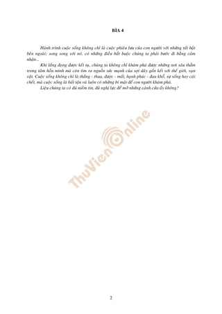 BÌA 4


        Haønh trình cuoäc soáng khoâng chæ laø cuoäc phieâu löu cuûa con ngöôøi vôùi nhöõng taát baät
beân ngoaøi; song song vôùi noù, coù nhöõng ñieàu baét buoäc chuùng ta phaûi böôùc ñi baèng caûm
nhaän…
        Khi laéng ñoïng ñöôïc keát tuï, chuùng ta khoâng chæ khaùm phaù ñöôïc nhöõng nôi saâu thaúm
trong taâm hoàn mình maø coøn tìm ra nguoàn söùc maïnh cuûa sôïi daây gaén keát vôùi theá giôùi, vaïn
vaät. Cuoäc soáng khoâng chæ laø thaéng - thua, ñöôïc - maát, haïnh phuùc - ñau khoå, söï soáng hay caùi
cheát, maø cuoäc soáng laø baát taän vaø luoân coù nhöõng bí maät ñeå con ngöôøi khaùm phaù.
        Lieäu chuùng ta coù ñuû nieàm tin, ñuû nghò löïc ñeå môû nhöõng caùnh cöûa aáy khoâng?




                                                   2
 