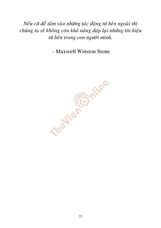 Neáu cöù ñeå taâm vaøo nhöõng taùc ñoäng töø beân ngoaøi thì
chuùng ta seõ khoâng coøn khaû naêng ñaùp laïi nhöõng tín hieäu
                töø beân trong con ngöôøi mình.

                 - Maxwell Winston Stone




                              23
 