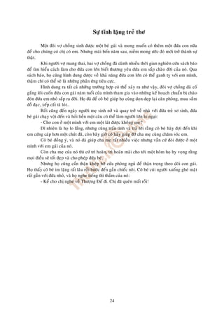 Söï tónh laëng treû thô

         M t ñoâi vôï choàng sinh ñöôïc moät beù gaùi vaø mong muoán coù theâm moät ñöùa con nöõa
ñeå cho chuùng coù chò coù em. Nhöng maõi boán naêm sau, nieàm mong öôùc ñoù môùi trôû thaønh söï
thaät.
         Khi ngöôøi vôï mang thai, hai vôï choàng ñaõ daønh nhieàu thôøi gian nghieân cöùu saùch baùo
ñeå tìm hieåu caùch laøm cho ñöùa con lôùn bieát thöông yeâu ñöùa em saép chaøo ñôøi cuûa noù. Qua
saùch baùo, hoï cuõng hình dung ñöôïc veà khaû naêng ñöùa con lôùn coù theå ganh tî vôùi em mình,
thaäm chí coù theå seõ laø nhöõng phaûn öùng tieâu cöïc.
         Hình dung ra taát caû nhöõng tröôøng hôïp coù theå xaûy ra nhö vaäy, ñoâi vôï choàng ñaõ coá
gaéng loâi cuoán ñöùa con gaùi naêm tuoåi cuûa mình tham gia vaøo nhöõng keá hoaïch chuaån bò chaøo
ñoùn ñöùa em nhoû saép ra ñôøi. Hoï ñaõ ñeå coâ beù giuùp hoï cuøng doïn deïp laïi caên phoøng, mua saém
ñoà ñaïc, xeáp caát taõ loùt…
         Roài cuõng ñeán ngaøy ngöôøi meï sinh nôû vaø quay trôû veà nhaø vôùi ñöùa treû sô sinh, ñöùa
beù gaùi chaïy voäi ñeán vaø hoûi lieàn moät caâu coù theå laøm ngöôøi lôùn lo ngaïi:
         - Cho con ôû moät mình vôùi em moät laùt ñöôïc khoâng meï?
         Dó nhieân laø hoï lo laéng, nhöng cuõng traán tónh vaø traû lôøi raèng coâ beù haõy ñôïi ñeán khi
em cöùng caùp hôn moät chuùt ñaõ, coøn baây giôø coâ haõy giuùp ñôõ cha meï cuøng chaêm soùc em.
         Coâ beù ñoàng yù, vaø noù ñaõ giuùp cha meï raát nhieàu vieäc nhöng vaãn cöù ñoøi ñöôïc ôû moät
mình vôùi em gaùi cuûa noù.
         Coøn cha meï cuûa noù thì cöù trì hoaõn, trì hoaõn maõi cho tôùi moät hoâm hoï hy voïng raèng
moïi ñieàu seõ toát ñeïp vaø cho pheùp ñöùa beù.
         Nhöng hoï cuõng caån thaän kheùp hôø cöûa phoøng nguû ñeå thaän troïng theo doõi con gaùi.
Hoï thaáy coâ beù im laëng raát laâu roài böôùc ñeán gaàn chieác noâi. Coâ beù cuùi ngöôøi xuoáng gheù maët
raát gaàn vôùi ñöùa nhoû, vaø hoï nghe tieáng thì thaàm cuûa noù:
         - Keå cho chò nghe veà Thöôïng Ñeá ñi. Chò ñaõ queân maát roài!




                                                    24
 