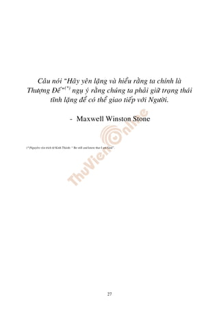 Caâu noùi “Haõy yeân laëng vaø hieåu raèng ta chính laø
Thöôïng Ñeá”(*) nguï yù raèng chuùng ta phaûi giöõ traïng thaùi
       tónh laëng ñeå coù theå giao tieáp vôùi Ngöôøi.

                                    - Maxwell Winston Stone


(*)Nguyeân vaên trích töø Kinh Thaùnh: “ Be still and know that I am God”.




                                                                   27
 