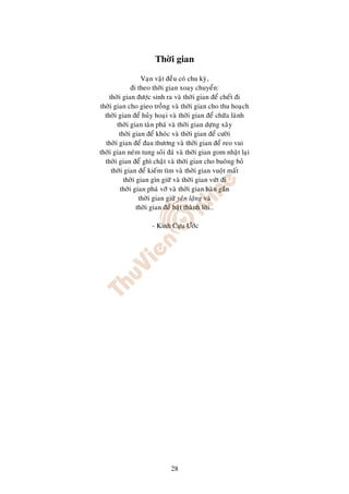 Thôøi gian

                  Vaïn vaät ñeàu coù chu kyø,
              ñi theo thôøi gian xoay chuyeån:
    thôøi gian ñöôïc sinh ra vaø thôøi gian ñeå cheát ñi
thôøi gian cho gieo troàng vaø thôøi gian cho thu hoaïch
  thôøi gian ñeå huûy hoaïi vaø thôøi gian ñeå chöõa laønh
       thôøi gian taøn phaù vaø thôøi gian döïng xaây
        thôøi gian ñeå khoùc vaø thôøi gian ñeå cöôøi
  thôøi gian ñeå ñau thöông vaø thôøi gian ñeå reo vui
thôøi gian neùm tung soûi ñaù vaø thôøi gian gom nhaët laïi
  thôøi gian ñeå ghì chaët vaø thôøi gian cho buoâng boû
     thôøi gian ñeå kieám tìm vaø thôøi gian vuoät maát
          thôøi gian gìn giöõ vaø thôøi gian vöùt ñi
         thôøi gian phaù vôõ vaø thôøi gian haøn gaén
                 thôøi gian giöõ yeân laëng vaø
                thôøi gian ñeå baät thaønh lôøi…

                    - Kinh Cöïu Öôùc




                            28
 