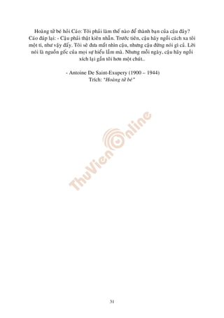 Hoaøng töû beù hoûi Caùo: Toâi phaûi laøm theá naøo ñeå thaønh baïn cuûa caäu ñaây?
Caùo ñaùp laïi: - Caäu phaûi thaät kieân nhaãn. Tröôùc tieân, caäu haõy ngoài caùch xa toâi
moät tí, nhö vaäy ñaáy. Toâi seõ ñöa maét nhìn caäu, nhöng caäu ñöøng noùi gì caû. Lôøi
 noùi laø nguoàn goác cuûa moïi söï hieåu laàm maø. Nhöng moãi ngaøy, caäu haõy ngoài
                           xích laïi gaàn toâi hôn moät chuùt…

                    - Antoine De Saint-Exupery (1900 – 1944)
                              Trích: “Hoaøng töû beù”




                                            31
 
