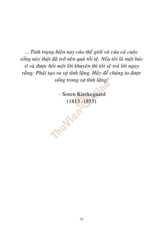 … Tình traïng hieän nay cuûa theá giôùi vaø cuûa caû cuoäc
soáng naøy thaät ñaõ trôû neân quaù toài teä. Neáu toâi laø moät baùc
  só vaø ñöôïc hoûi moät lôøi khuyeân thì toâi seõ traû lôøi ngay
 raèng: Phaûi taïo ra söï tónh laëng. Haõy ñeå chuùng ta ñöôïc
                  soáng trong söï tónh laëng!

                     - Soren Kierkegaard
                         (1813 -1855)




                                 33
 