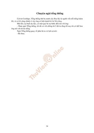 Chuyeän ngaøi toång thoáng

          Calvin Coolidge, Toång thoáng thöù ba möôi cuûa Hoa Kyø laø ngöôøi voán noåi tieáng kieäm
lôøi, vaø coù leõ cuõng chính vì vaäy oâng coù bieät danh laø Cal Yeân laëng.
          Moät laàn, taïi buoåi daï tieäc, coù moät quyù baø noï böôùc ñeán noùi vôùi oâng:
          - Thöa ngaøi Toång thoáng, toâi ñaõ caù vôùi choàng toâi 5 ñoâ-la raèng toái nay toâi coù theå laøm
oâng noùi vôùi toâi ba tieáng.
          Ngaøi Toång thoáng quay veà phía baø ta vaø lòch söï noùi:
          - Baø thua.




                                                     34
 