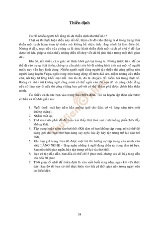 Thieàn ñònh

         Coù raát nhieàu ngöôøi hoûi raèng toâi ñaõ thieàn ñònh nhö theá naøo?
         Thaät söï thì thöïc hieän ñieàu naøy raát deã, thaäm chí ñoâi khi chuùng ta ôû trong traïng thaùi
thieàn moät caùch hoaøn toaøn töï nhieân maø khoâng heà nhaän thöùc raèng mình ñaõ laøm ñieàu ñoù.
Nhöng ôû ñaây, muïc tieâu cuûa chuùng ta laø thöïc haønh thieàn ñònh moät caùch coù chuû yù ñeå ñaït
ñöôïc lôïi ích, giuùp ta nhaän thaáy nhöõng ñieàu toát ñeïp voán ñaõ bò phuû nhaän trong moät thôøi gian
daøi.
         Khi ñoù, raát nhieàu caûm giaùc seõ ñöôïc khôi gôïi laïi trong ta. Nhöng tröôùc tieân, ñeå coù
theå ñi vaøo traïng thaùi thieàn, chuùng ta caàn phaûi xoùa boû ñi nhöõng hình aûnh maø moät soá ngöôøi
tröôùc nay vaãn hay hình dung. Nhieàu ngöôøi nghó raèng ngöôøi taäp thieàn thì cuõng gioáng nhö
ngöôøi ñang luyeän Yoga, ngoài trong moät hang ñoäng toái treân ñaøi sen, nieäm nhöõng caâu thaàn
chuù, roài bay lô löûng khoûi maët ñaát. Tin toâi ñi, ñoù laø chuyeän raát hieám hoi trong thöïc teá.
Rieâng caù nhaân toâi khoâng nghó raèng mình coù theå ngoài vaøo ñaøi sen ñoù vaø cuõng chaéc raèng
neáu coù laøm vaäy ñi nöõa thì cuõng chaúng bao giôø toâi coù theå khaùm phaù ñöôïc chính baûn thaân
mình.
         Coù nhieàu caùch ñöa baïn vaøo traïng thaùi thieàn ñònh. Toâi ñaõ luyeän taäp theo caùc böôùc
cô baûn vaø raát ñôn giaûn sau:

        1. Ngoài thoaûi maùi hay naèm haún xuoáng (giöõ cho ñaàu, coå vaø löng naèm treân moät
           ñöôøng thaúng).
        2. Nhaém maét laïi.
        3. Thôû saâu (vöøa phaûi ñuû ñeå baïn caûm thaáy thaät thoaûi maùi vôùi buoàng phoåi chöùa ñaày
           khoâng khí).
        4. Taäp trung hoaøn toaøn vaøo hôi thôû. (Khi taâm trí baïn khoâng taäp trung, noù coù theå deã
           daøng gôïi cho baïn nhôù baïn ñang suy nghó, luùc aáy haõy taäp trung trôû laïi vaøo hôi
           thôû).
        5. Khi baïn giöõ traïng thaùi ñoù ñöôïc moät laùt thì höôùng söï taäp trung cuûa mình vaøo
           vieäc LAÉNG NGHE – laéng nghe nhöõng yù nghó ñang dieãn ra trong taâm trí baïn.
           Sau moät thôøi gian ngaén, haõy taäp trung trôû laïi vaøo hôi thôû.
        6. Baïn cöù taäp daàn daàn, ban ñaàu coù theå chæ 5 phuùt thoâi, nhöng sau ñoù haõy taêng daàn
           leân ñeán 30 phuùt.
        7. Thôøi gian toát nhaát ñeå thieàn ñònh laø vaøo moãi buoåi saùng sôùm, ngay khi vöøa thöùc
           daäy. Sau ñoù thì baïn coù theå thöïc hieän vaøo baát cöù thôøi gian naøo trong ngaøy neáu
           coù ñieàu kieän.




                                                   38
 