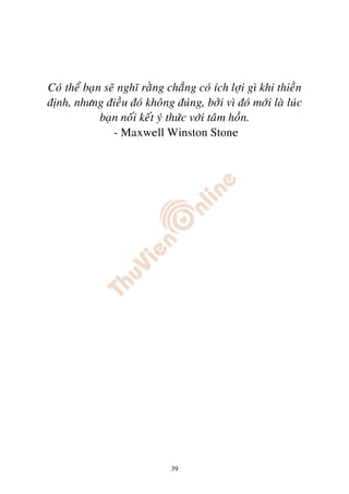 Coù theå baïn seõ nghó raèng chaúng coù ích lôïi gì khi thieàn
ñònh, nhöng ñieàu ñoù khoâng ñuùng, bôûi vì ñoù môùi laø luùc
             baïn noái keát yù thöùc vôùi taâm hoàn.
                - Maxwell Winston Stone




                              39
 
