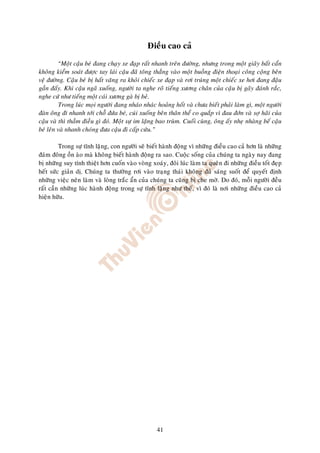 Ñieàu cao caû
          “Moät caäu beù ñang chaïy xe ñaïp raát nhanh treân ñöôøng, nhöng trong moät giaây baát caån
khoâng kieåm soaùt ñöôïc tay laùi caäu ñaõ toâng thaúng vaøo moät buoàng ñieän thoaïi coâng coäng beân
veä ñöôøng. Caäu beù bò haát vaêng ra khoûi chieác xe ñaïp vaø rôi truùng moät chieác xe hôi ñang ñaäu
gaàn ñaáy. Khi caäu ngaõ xuoáng, ngöôøi ta nghe roõ tieáng xöông chaân cuûa caäu bò gaõy ñaùnh raéc,
nghe cöù nhö tieáng moät caùi xöông gaø bò beû.
          Trong luùc moïi ngöôøi ñang nhaùo nhaùc hoaûng hoát vaø chöa bieát phaûi laøm gì, moät ngöôøi
ñaøn oâng ñi nhanh tôùi choã ñöùa beù, cuùi xuoáng beân thaân theå co quaép vì ñau ñôùn vaø sôï haõi cuûa
caäu vaø thì thaàm ñieàu gì ñoù. Moät söï im laëng bao truøm. Cuoái cuøng, oâng aáy nheï nhaøng beá caäu
beù leân vaø nhanh choùng ñöa caäu ñi caáp cöùu.”

         Trong söï tónh laëng, con ngöôøi seõ bieát haønh ñoäng vì nhöõng ñieàu cao caû hôn laø nhöõng
ñaùm ñoâng oàn aøo maø khoâng bieát haønh ñoäng ra sao. Cuoäc soáng cuûa chuùng ta ngaøy nay ñang
bò nhöõng suy tính thieät hôn cuoán vaøo voøng xoaùy, ñoâi luùc laøm ta queân ñi nhöõng ñieàu toát ñeïp
heát söùc giaûn dò. Chuùng ta thöôøng rôi vaøo traïng thaùi khoâng ñuû saùng suoát ñeå quyeát ñònh
nhöõng vieäc neân laøm vaø loøng traéc aån cuûa chuùng ta cuõng bò che môø. Do ñoù, moãi ngöôøi ñeàu
raát caàn nhöõng luùc haønh ñoäng trong söï tónh laëng nhö theá, vì ñoù laø nôi nhöõng ñieàu cao caû
hieän höõu.




                                                   41
 