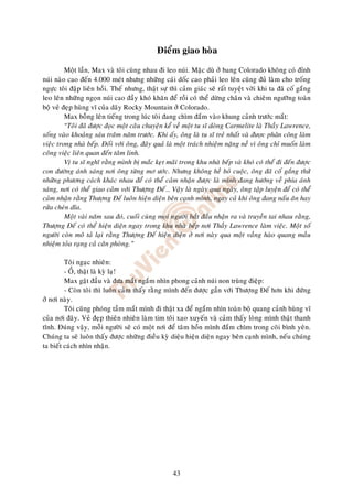 Ñieåm giao hoøa

         Moät laàn, Max vaø toâi cuøng nhau ñi leo nuùi. Maëc duø ôû bang Colorado khoâng coù ñænh
nuùi naøo cao ñeán 4.000 meùt nhöng nhöõng caùi doác cao phaûi leo leân cuõng ñuû laøm cho troáng
ngöïc toâi ñaäp lieân hoài. Theá nhöng, thaät söï thì caûm giaùc seõ raát tuyeät vôøi khi ta ñaõ coá gaéng
leo leân nhöõng ngoïn nuùi cao ñaày khoù khaên ñeå roài coù theå döøng chaân vaø chieâm ngöôõng toaøn
boä veû ñeïp huøng vó cuûa daõy Rocky Mountain ôû Colorado.
         Max boãng leân tieáng trong luùc toâi ñang chìm ñaém vaøo khung caûnh tröôùc maét:
         “Toâi ñaõ ñöôïc ñoïc moät caâu chuyeän keå veà moät tu só doøng Carmelite laø Thaày Lawrence,
soáng vaøo khoaûng saùu traêm naêm tröôùc. Khi aáy, oâng laø tu só treû nhaát vaø ư c phân công laøm
vieäc trong nhaø beáp. Ñoái vôùi oâng, ñaây quaû laø moät traùch nhieäm naëng neà vì oâng chæ muoán laøm
coâng vieäc lieân quan ñeán taâm linh.
         Vò tu só nghó raèng mình bò maéc keït maõi trong khu nhaø beáp vaø khoù coù theå ñi ñeán ñöôïc
con ñöôøng aùnh saùng nôi oâng töøng mô öôùc. Nhöng khoâng heà boû cuoäc, oâng ñaõ coá gaéng thöû
nhöõng phöông caùch khaùc nhau ñeå coù theå caûm nhaän ñöôïc laø mình ñang höôùng veà phía aùnh
saùng, nôi coù theå giao caûm vôùi Thöôïng Ñeá… Vaäy laø ngaøy qua ngaøy, oâng taäp luyeän ñeå coù theå
caûm nhaän raèng Thöôïng Ñeá luoân hieän dieän beân caïnh mình, ngay caû khi oâng ñang naáu aên hay
röûa cheùn dóa.
         Moät vaøi naêm sau ñoù, cuoái cuøng moïi ngöôøi baét ñaàu nhaän ra vaø truyeàn tai nhau raèng,
Thöôïng Ñeá coù theå hieän dieän ngay trong khu nhaø beáp nôi Thaày Lawrence laøm vieäc. Moät soá
ngöôøi coøn moâ taû laïi raèng Thöôïng Ñeá hieän dieän ôû nôi naøy qua moät vaàng haøo quang maàu
nhieäm toûa raïng caû caên phoøng.”

         Toâi ngaïc nhieân:
         - OÀ, thaät laø kyø laï!
         Max gaät ñaàu vaø ñöa maét ngaém nhìn phong caûnh nuùi non truøng ñieäp:
         - Coøn toâi thì luoân caûm thaáy raèng mình ñeán ñöôïc gaàn vôùi Thöôïng Ñeá hôn khi ñöùng
ôû nôi naøy.
         Toâi cuõng phoùng taàm maét mình ñi thaät xa ñeå ngaém nhìn toaøn boä quang caûnh huøng vó
cuûa nôi ñaây. Veû ñeïp thieân nhieân laøm tim toâi xao xuyeán vaø caûm thaáy loøng mình thaät thanh
tónh. Ñuùng vaäy, moãi ngöôøi seõ coù moät nôi ñeå taâm hoàn mình ñaém chìm trong coõi bình yeân.
Chuùng ta seõ luoân thaáy ñöôïc nhöõng ñieàu kyø dieäu hieän dieän ngay beân caïnh mình, neáu chuùng
ta bieát caùch nhìn nhaän.




                                                   43
 