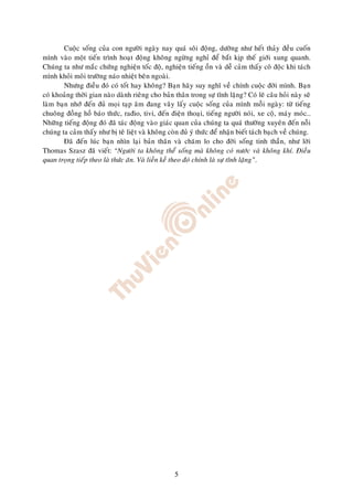 Cuoäc soáng cuûa con ngöôøi ngaøy nay quaù soâi ñoäng, döôøng nhö heát thaûy ñeàu cuoán
mình vaøo moät tieán trình hoaït ñoäng khoâng ngöøng nghæ ñeå baét kòp theá giôùi xung quanh.
Chuùng ta nhö maéc chöùng nghieän toác ñoä, nghieän tieáng oàn vaø deã caûm thaáy coâ ñoäc khi taùch
mình khoûi moâi tröôøng naùo nhieät beân ngoaøi.
        Nhöng ñieàu ñoù coù toát hay khoâng? Baïn haõy suy nghó veà chính cuoäc ñôøi mình. Baïn
coù khoaûng thôøi gian naøo daønh rieâng cho baûn thaân trong söï tónh laëng? Coù leõ caâu hoûi naøy seõ
laøm baïn nhôù ñeán ñuû moïi taïp aâm ñang vaây laáy cuoäc soáng cuûa mình moãi ngaøy: töø tieáng
chuoâng ñoàng hoà baùo thöùc, rañio, tivi, ñeán ñieän thoaïi, tieáng ngöôøi noùi, xe coä, maùy moùc…
Nhöõng tieáng ñoäng ñoù ñaõ taùc ñoäng vaøo giaùc quan cuûa chuùng ta quaù thöôøng xuyeân ñeán noãi
chuùng ta caûm thaáy nhö bò teâ lieät vaø khoâng coøn ñuû yù thöùc ñeå nhaän bieát taùch baïch veà chuùng.
        Ñaõ ñeán luùc baïn nhìn laïi baûn thaân vaø chaêm lo cho ñôøi soáng tinh thaàn, nhö lôøi
Thomas Szasz ñaõ vieát: “Ngöôøi ta khoâng theå soáng maø khoâng coù nöôùc vaø khoâng khí. Ñieàu
quan troïng tieáp theo laø thöùc aên. Vaø lieàn keà theo ñoù chính laø söï tónh laëng”.




                                                    5
 