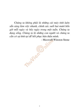 Chuùng ta khoâng phaûi laø nhöõng caùi maùy tính luoân
saün saøng laøm vieäc nhanh, chính xaùc suoát hai möôi boán
giôø moãi ngaøy vaø baûy ngaøy trong moät tuaàn. Chuùng ta
ñang soáng. Chuùng ta laø nhöõng con ngöôøi vaø chuùng ta
caàn coù söï tónh taïi ñeå hoài phuïc baûn thaân mình.
                                    - Maxwell Winston Stone




                             7
 