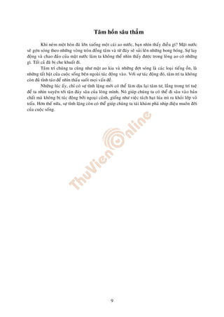 Taâm hoàn saâu thaúm

         Khi neùm moät hoøn ñaù lôùn xuoáng moät caùi ao nöôùc, baïn nhìn thaáy ñieàu gì? Maët nöôùc
seõ gôïn soùng theo nhöõng voøng troøn ñoàng taâm vaø töø ñaùy seõ suûi leân nhöõng bong boùng. Söï lay
ñoäng vaø chao ñaûo cuûa maët nöôùc laøm ta khoâng theå nhìn thaáy ñöôïc trong loøng ao coù nhöõng
gì. Taát caû ñaõ bò che khuaát ñi.
         Taâm trí chuùng ta cuõng nhö maët ao kia vaø nhöõng ñôït soùng laø caùc loaïi tieáng oàn, laø
nhöõng taát baät cuûa cuoäc soáng beân ngoaøi taùc ñoäng vaøo. Vôùi söï taùc ñoäng ñoù, taâm trí ta khoâng
coøn ñuû tænh taùo ñeå nhìn thaáu suoát moïi vaán ñeà.
         Nhöõng luùc aáy, chæ coù söï tónh laëng môùi coù theå laøm dòu laïi taâm tö, laéng trong trí tueä
ñeå ta nhìn xuyeân tôùi taän ñaùy saâu cuûa loøng mình. Noù giuùp chuùng ta coù theå ñi saâu vaøo baûn
chaát maø khoâng bò taùc ñoäng bôûi ngoaïi caûnh, gioáng nhö vieäc taùch haït luùa mì ra khoûi lôùp voû
traáu. Hôn theá nöõa, söï tónh laëng coøn coù theå giuùp chuùng ta taùi khaùm phaù nhòp ñieäu muoân ñôøi
cuûa cuoäc soáng.




                                                    9
 