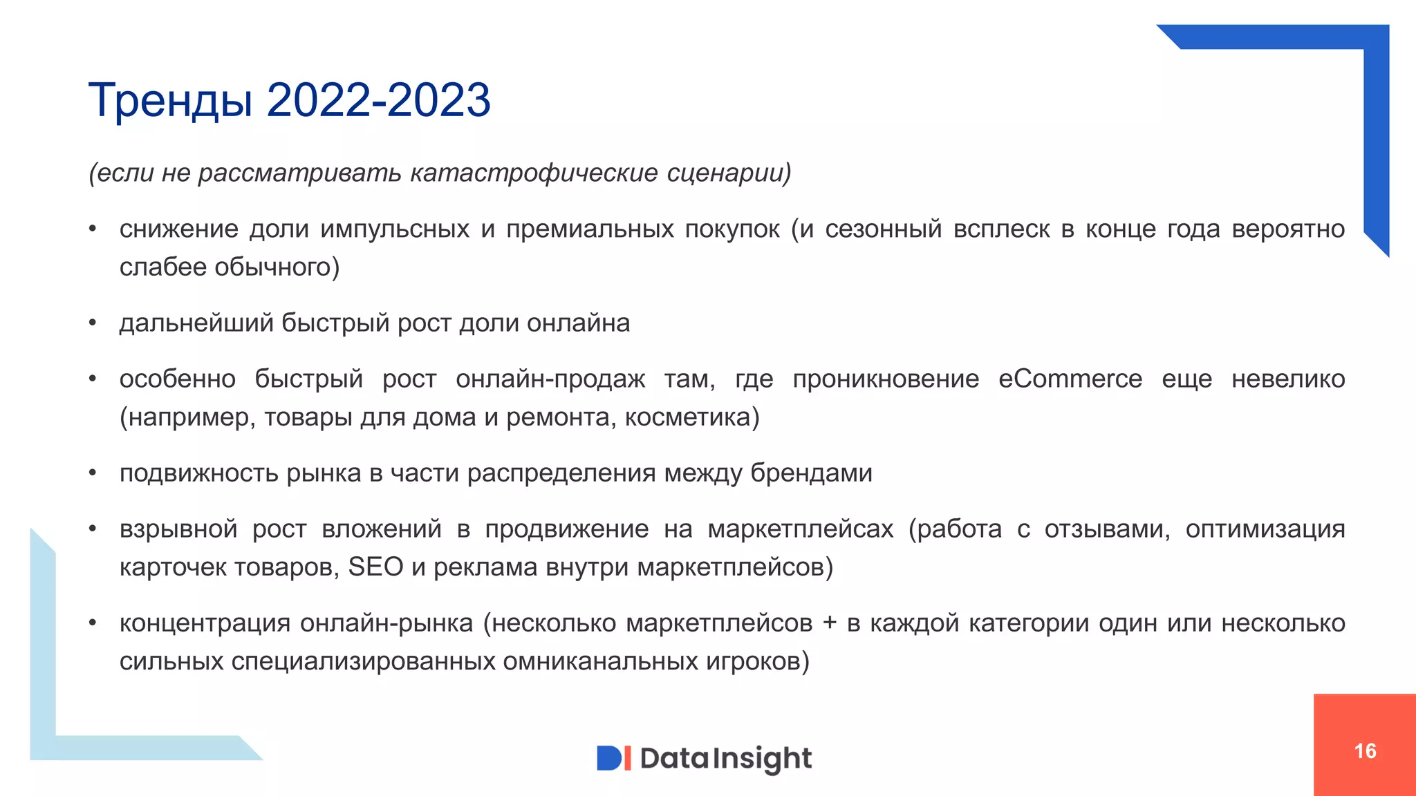 Тренды 2022-2023
16
(если не рассматривать катастрофические сценарии)
• снижение доли импульсных и премиальных покупок (и сезонный всплеск в конце года вероятно
слабее обычного)
• дальнейший быстрый рост доли онлайна
• особенно быстрый рост онлайн-продаж там, где проникновение eCommerce еще невелико
(например, товары для дома и ремонта, косметика)
• подвижность рынка в части распределения между брендами
• взрывной рост вложений в продвижение на маркетплейсах (работа с отзывами, оптимизация
карточек товаров, SEO и реклама внутри маркетплейсов)
• концентрация онлайн-рынка (несколько маркетплейсов + в каждой категории один или несколько
сильных специализированных омниканальных игроков)
 