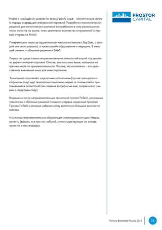 28Venture Barometer Russia 2015
Новая и неожиданно высокая по своему рангу ниша – логистические услуги
(в первую очередь для электронной торговли). Разработка технологических
решений для логистических компаний востребована в силу резкого роста
числа логистов на рынке, плюс увеличения количества отправлений (в пер-
вую очередь из Китая).
Потеряли свои места за год рекламные технологии (вместе с Big Data, с кото-
рой они тесно связаны), а также онлайн-образование и медицина. В мень-
шей степени – облачные решения и SAAS.
Лидерство среди самых непривлекательных технологий второй год уверен-
но держит интернет-торговля. Она же, как показано выше, находится на
третьем месте по привлекательности. Похоже, что ecommerce – это един-
ственная вменяемая ниша для инвестирования.
За интернет-торговлей с двукратным отставанием (против трехкратного
в прошлом году) идут технологии социальных медиа, а следом слегка при-
поднявшийся online travel (пик падения которого мы еще, скорее всего, уви-
дим в следующем году).
Впервые в список непривлекательных технологий попали FinTech, рекламные
технологии и облачные решения (появились первые неудачные проекты).
Причем FinTech и реклама набрали сразу достаточно большое количество
голосов.
Из списка непривлекательных объектов для инвестирования ушли Медиа-
проекты (видимо, все про них забыли), копии существующих на западе
проектов и мессенджеры.
 
