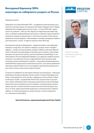 3Venture Barometer Russia 2015
Венчурный Барометр 2015:
инвесторы не собираются уходить из России
Уважаемые коллеги!
Перед вами итоги Venture Barometer 2015 – исследование мнения венчурных капи-
талистов относительно рынка, его возможностей сегодня и будущего роста. Первый
«Барометр» был проведен ровно год тому назад – по итогам 2014 года, и давал
прогноз на нынешний – 2015 год. Этот период стал переломным для нашей инду-
стрии, он обнажил наиболее болезненные моменты и обозначил новые приоритеты
ее развития в непростых экономических и политических условиях. В этом году мы
продолжили начатую традицию, чтобы проверить, насколько оправдались ожидания
участников рынка, и узнать, что ждет нас дальше в новом 2016 году.
Ключевая цель ежегодных «Барометров» – выявление трендов, анализ факторов,
влияющих на индустрию. Это события и тенденции, которые сложно «померять»
цифрами – исходя из количества сделок, выходов и объемов инвестиций. Действи-
тельно ли большая часть действующих инвесторов ушла из страны и стала вклады-
вать деньги не в российские проекты, как прогнозировалось ранее? Будут ли они
инвестировать в Россию в будущем? Оправдало ли государство ожидания игроков –
насколько и как изменилась его роль в индустрии? Кого участники рынка видят
в качестве основных потенциальных стратегов – покупателей проинвестированных
проектов? Какие сегменты рынка имеют больше шансов с точки зрения привлечения
инвесторских денег? Ответы на эти и многие другие чувствительные для рынка воп-
росы можно получить только путем экспертной оценки.
К участию в исследовании мы приглашали активных участников рынка – инвесторов,
управляющих венчурными фондами, бизнес-ангелов. Я искренне благодарю моих
коллег, откликнувшихся на нашу просьбу и поделившихся своим мнением. Отдель-
ное большое спасибо – руководителям Venture Club, которые помогли нам прив-
лечь к опросу наиболее активных на венчурном рынке бизнес-ангелов. Благодаря
ответам всех наших экспертов мы смогли «замерить» настроения рынка в целом и
сделать прогнозы, которые могут быть полезны всем участникам венчурного про-
цесса. А значит сделать рынок более прозрачным и понятным для всех. Искренне
надеюсь, что полученные результаты окажутся для вас не только интересными,
но и полезными в вашей работе.
Алексей Соловьев, управляющий директор Prostor Capital
Алексей Соловьев,
управляющий директор
Prostor Capital
 