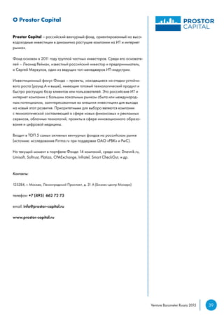 39Venture Barometer Russia 2015
О Prostor Capital
Prostor Capital – российский венчурный фонд, ориентированный на высо-
кодоходные инвестиции в динамично растущие компании на ИТ и интернет
рынках.
Фонд основан в 2011 году группой частных инвесторов. Среди его основате-
лей – Леонид Рейман, известный российский инвестор и предприниматель,
и Сергей Меркулов, один из ведущих топ-менеджеров ИТ-индустрии.
Инвестиционный фокус Фонда – проекты, находящиеся на стадии устойчи-
вого роста (раунд А и выше), имеющие готовый технологический продукт и
быстро растущую базу клиентов или пользователей. Это российские ИТ и
интернет компании с большим локальным рынком сбыта или международ-
ным потенциалом, заинтересованные во внешних инвестициях для выхода
на новый этап развития. Приоритетными для выбора являются компании
с технологической составляющей в сфере новых финансовых и рекламных
сервисов, облачных технологий, проекты в сфере инновационного образо-
вания и цифровой медицины.
Входит в ТОП 5 самых активных венчурных фондов на российском рынке
(источник: исследование Firrma.ru при поддержке ОАО «РВК» и PwC).
На текущий момент в портфеле Фонда 14 компаний, среди них: Dnevnik.ru,
Umisoft, Softrust, Platiza, CPAExchange, Infratel, Smart CheckOut, и др.
Контакты:
125284, г. Москва, Ленинградский Проспект, д. 31 А (Бизнес-центр Монарх)
телефон: +7 (495) 662 72 73
email: info@prostor-capital.ru
www.prostor-capital.ru
 