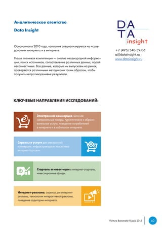 УСЛУГИ, КОТОРКЛЮЧЕВЫЕ НАПРАВЛЕНИЯ ИССЛЕДОВАНИЙ:
 PayPal
 PayU
 TIU
 Связной
 Банки.ру
 Адмедиа
 Prostor Cap
 Fastlane Ve
Исследован
компаний,
компаний,
по запросу
Пред
отчет
сегме
Сервисы и услуги для электронной
коммерции, инфраструктура и экосистема
интернет-торговли.
Интернет-реклама, сервисы для интернет-
рекламы, технологии интерактивной рекламы,
поведение аудитории интернета.
Электронная коммерция, включая
материальные товары, туристические и образо-
вательные услуги, поведение потребителей
в интернете и в мобильном интернете.
Стартапы и инвестиции в интернет-стартапы,
инвестиционные фонды.
НАШИАналитическое агентство
Data Insight
+7 (495) 540-59-06
a@datainsight.ru
www.datainsight.ru
Основанная в 2010 году, компания специализируется на иссле-
дованиях интернета и в интернете.
Наша ключевая компетенция — анализ неоднородной информа-
ции, поиск источников, сопоставление различных данных, порой
несовместимых. Все данные, которые мы выпускаем на рынок,
проверяются различными методиками таким образом, чтобы
получить непротиворечивые результаты.
40Venture Barometer Russia 2015
 