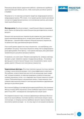 6Venture Barometer Russia 2015
Опрошенные фонды всерьез предполагают работать с привлечением зарубежных
проектов (в большей степени), для того, чтобы снизить долю российских проектов
в портфеле.
Несмотря на то, что инвесторы многократно говорят про международный капитал и
международные проекты, 73% считают, что их проекты должны покупать российские
частные или государственные компании, но не иностранные компании, для которых
такая покупка более логична.
Факторы роста. Российский интернет – самый большой в Европе и продолжает
расти. Именно этот фактор был отмечен большинством респондентов как основной
для роста.
Большое число высококлассных специалистов для создания этих самых проектов –
второй немаловажный фактор роста, который также отмечает 40% экспертов.
Оба фактора – огромный объем интернета и большое количество специалистов
не меняются все годы существования венчурного бизнеса.
А вот низкий уровень зарплат этих самых специалистов – это новый фактор, кото-
рый добавил нам кризис. Те же самые специалисты теперь стоят на международном
рынке вдвое дешевле. И этот фактор, с точки зрения инвесторов, резко увеличивает
привлекательность российских венчурных проектов.
К сожалению, нет ничего нового. Меняется законодательство, западные инвесторы
приходят и уходят, появляются сидовые и государственные фонды… Но ключевые
факторы роста остаются теми же: большое число пользователей в стране, низкий
уровень зарплат и большое число качественных специалистов.
Сдерживающие факторы. Отсутствие стратегов и еще раз отсутствие стратегов,
а отсюда и малое количество выходов, то есть низкая эффективность инвестиций.
Эта проблема, остается главной уже много лет (и как минимум два наших измере-
ния), ситуация не меняется, но инвесторы продолжают оставаться оптимистами:
половина опрошенных считает, что в следующем году ситуация изменится в лучшую
сторону. Политический кризис и экономические санкции, а также связанное с этим
снижение инвестиционной активности стали еще одним важнейшим сдерживающим
фактором на российском рынке.
Все остальные проблемы не выглядят для респондентов даже близко столь значимыми.
Меньше половины (45%) опрошенных считают проблемой недоступность западных
денег. И лишь 40% – несовершенство законодательства в нашей стране.
В исследовании прошлого года, основными сдерживающими факторами были наз-
ваны те же самые проблемы: отсутствие стратегов, политические санкции и малое
число выходов, но четвертым пунктом в проблемах прошлого года мы находим «низ-
кое качество проектов на входе» – то, что в этом году почти не называется экспертами.
 