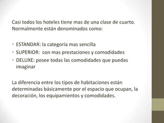 Casi todos los hoteles tiene mas de una clase de cuarto.
Normalmente están denominados como:

• ESTANDAR: la categoría mas sencilla
• SUPERIOR: con mas prestaciones y comodidades
• DELUXE: posee todas las comodidades que puedas
  imaginar

La diferencia entre los tipos de habitaciones están
determinadas básicamente por el espacio que ocupan, la
decoración, los equipamientos y comodidades.
 