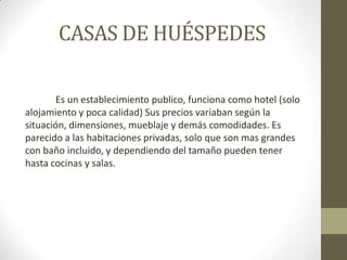 CASAS DE HUÉSPEDES

       Es un establecimiento publico, funciona como hotel (solo
alojamiento y poca calidad) Sus precios variaban según la
situación, dimensiones, mueblaje y demás comodidades. Es
parecido a las habitaciones privadas, solo que son mas grandes
con baño incluido, y dependiendo del tamaño pueden tener
hasta cocinas y salas.
 