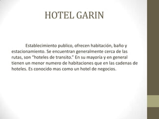 HOTEL GARIN

        Establecimiento publico, ofrecen habitación, baño y
estacionamiento. Se encuentran generalmente cerca de las
rutas, son “hoteles de transito.” En su mayoría y en general
tienen un menor numero de habitaciones que en las cadenas de
hoteles. Es conocido mas como un hotel de negocios.
 
