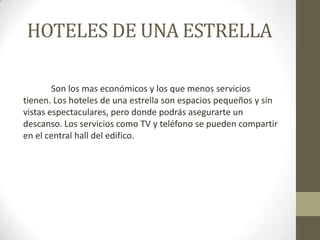 HOTELES DE UNA ESTRELLA

        Son los mas económicos y los que menos servicios
tienen. Los hoteles de una estrella son espacios pequeños y sin
vistas espectaculares, pero donde podrás asegurarte un
descanso. Los servicios como TV y teléfono se pueden compartir
en el central hall del edifico.
 