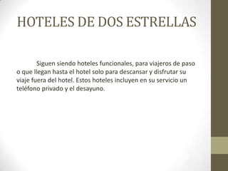 HOTELES DE DOS ESTRELLAS

        Siguen siendo hoteles funcionales, para viajeros de paso
o que llegan hasta el hotel solo para descansar y disfrutar su
viaje fuera del hotel. Estos hoteles incluyen en su servicio un
teléfono privado y el desayuno.
 