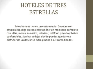 HOTELES DE TRES
              ESTRELLAS

        Estos hoteles tienen un costo medio. Cuentan con
amplios espacios en cada habitación y un mobiliario completo
con sillas, mesas, armarios, televisor, teléfono privado y baños
confortables. Son hospedajes donde puedes quedarte a
disfrutar de un descanso extra gracias a sus comodidades.
 