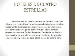 HOTELES DE CUATRO
           ESTRELLAS

        Estos hoteles están considerados de primera clase: son
lujosos, con comodidades amplias como habitaciones grandes y
lujosamente decoradas, que incluyen accesorios tales como
secador de cabellos, gel de baño, y TV por cable. Tanbién
ofrecen una serie de facilidades como: Tienda del estilo duty
free, servicio de lavandería, centro de reuniones de negocio y
empresariales y centro de ocio, como mesas de billar o carta.
 