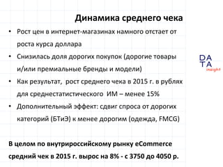 D
insight
AT
A
• Рост цен в интернет-магазинах намного отстает от
роста курса доллара
• Снизилась доля дорогих покупок (дорогие товары
и/или премиальные бренды и модели)
• Как результат, рост среднего чека в 2015 г. в рублях
для среднестатистического ИМ – менее 15%
• Дополнительный эффект: сдвиг спроса от дорогих
категорий (БТиЭ) к менее дорогим (одежда, FMCG)
В целом по внутрироссийскому рынку eCommerce
средний чек в 2015 г. вырос на 8% - с 3750 до 4050 р.
Динамика среднего чека
 