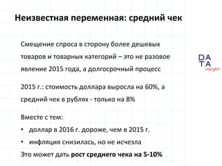 D
insight
AT
A
Неизвестная переменная: средний чек
Смещение спроса в сторону более дешевых
товаров и товарных категорий – это не разовое
явление 2015 года, а долгосрочный процесс
2015 г.: стоимость доллара выросла на 60%, а
средний чек в рублях - только на 8%
Вместе с тем:
• доллар в 2016 г. дороже, чем в 2015 г.
• инфляция снизилась, но не исчезла
Это может дать рост среднего чека на 5-10%
 