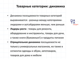 D
insight
AT
A
Товарные категории: динамика
• Динамика посещаемости товарных категорий
выравнивается - разница между категориями-
лидерами и аутсайдерами меньше, чем раньше
• Лидеры роста - товары для ремонта,
оборудование и инструменты, товары для дачи,
а также книги (бумажные!) и продукты питания
• Отрицательная динамика посещаемости не
только у универсальных магазинов, но также в
сегментах одежды и обуви, автотоваров,
товаров для дома и мебели
 