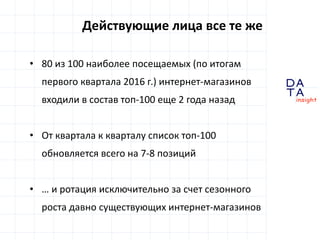 D
insight
AT
A
Действующие лица все те же
• 80 из 100 наиболее посещаемых (по итогам
первого квартала 2016 г.) интернет-магазинов
входили в состав топ-100 еще 2 года назад
• От квартала к кварталу список топ-100
обновляется всего на 7-8 позиций
• … и ротация исключительно за счет сезонного
роста давно существующих интернет-магазинов
 