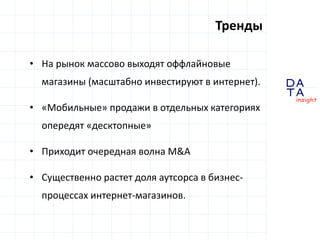 D
insight
AT
A
Тренды
• На рынок массово выходят оффлайновые
магазины (масштабно инвестируют в интернет).
• «Мобильные» продажи в отдельных категориях
опередят «десктопные»
• Приходит очередная волна M&A
• Существенно растет доля аутсорса в бизнес-
процессах интернет-магазинов.
 