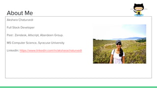 About Me
Akshara Chaturvedi
Full Stack Developer
Past : Zendesk, Allscript, Aberdeen Group.
MS Computer Science, Syracuse University
LinkedIn: https://www.linkedin.com/in/aksharachaturvedi
 