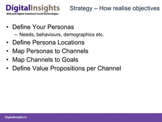 Strategy – How realise objectives Define Your Personas Needs, behaviours, demographics etc. Define Persona Locations Map Personas to Channels Map Channels to Goals Define Value Propositions per Channel 