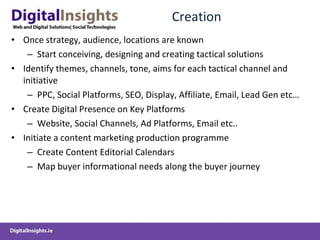 Creation Once strategy, audience, locations are known Start conceiving, designing and creating tactical solutions Identify themes, channels, tone, aims for each tactical channel and initiative PPC, Social Platforms, SEO, Display, Affiliate, Email, Lead Gen etc… Create Digital Presence on Key Platforms Website, Social Channels, Ad Platforms, Email etc.. Initiate a content marketing production programme Create Content Editorial Calendars Map buyer informational needs along the buyer journey 