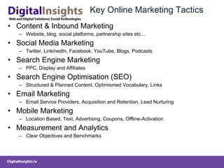 Key Online Marketing Tactics Content & Inbound Marketing  Website, blog, social platforms, partnership sites etc… Social Media Marketing Twitter, LinkinedIn, Facebook, YouTube, Blogs, Podcasts Search Engine Marketing PPC, Display and Affiliates Search Engine Optimisation (SEO) Structured & Planned Content, Optimismed Vocabulary, Links  Email Marketing Email Service Providers, Acquisition and Retention, Lead Nurturing Mobile Marketing Location Based, Text, Advertising, Coupons, Offline-Activation Measurement and Analytics Clear Objectives and Benchmarks 