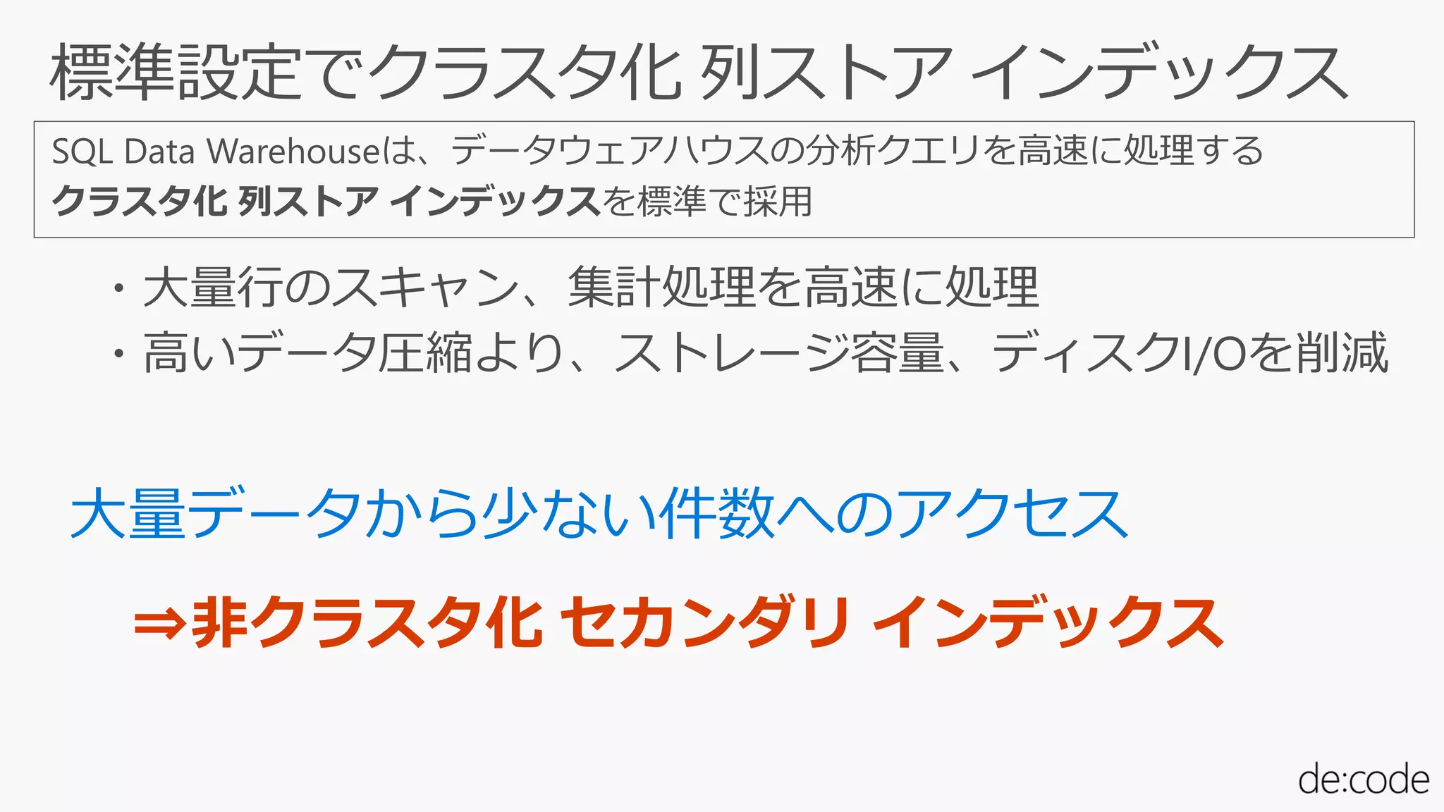 SQL Data Warehouseは、データウェアハウスの分析クエリを高速に処理する
クラスタ化 列ストア インデックスを標準で採用
・大量行のスキャン、集計処理を高速に処理
・高いデータ圧縮より、ストレージ容量、ディスクI/Oを削減
⇒非クラスタ化 セカンダリ インデックス
 