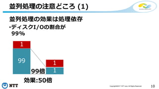 10Copyright©2017 NTT corp. All Rights Reserved.
並列処理の注意どころ (1)
並列処理の効果は処理依存
•ディスクI/Oの割合が
99%
99
1
1
1
99倍
効果:50倍
 