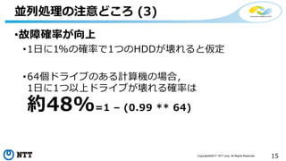15Copyright©2017 NTT corp. All Rights Reserved.
•故障確率が向上
•1日に1%の確率で1つのHDDが壊れると仮定
•64個ドライブのある計算機の場合，
1日に1つ以上ドライブが壊れる確率は
約48%=1 – (0.99 ** 64)
並列処理の注意どころ (3)
 