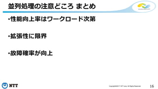 16Copyright©2017 NTT corp. All Rights Reserved.
•性能向上率はワークロード次第
•拡張性に限界
•故障確率が向上
並列処理の注意どころ まとめ
 