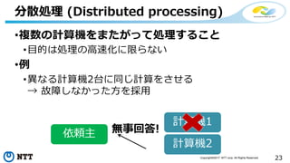 23Copyright©2017 NTT corp. All Rights Reserved.
•複数の計算機をまたがって処理すること
•目的は処理の高速化に限らない
•例
•異なる計算機2台に同じ計算をさせる
→ 故障しなかった方を採用
分散処理 (Distributed processing)
計算機1
計算機2
無事回答!依頼主
 