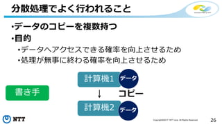 26Copyright©2017 NTT corp. All Rights Reserved.
•データのコピーを複数持つ
•目的
•データへアクセスできる確率を向上させるため
•処理が無事に終わる確率を向上させるため
分散処理でよく行われること
計算機1
計算機2
書き手 コピー
データ
データ
 