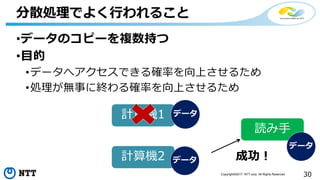 30Copyright©2017 NTT corp. All Rights Reserved.
•データのコピーを複数持つ
•目的
•データへアクセスできる確率を向上させるため
•処理が無事に終わる確率を向上させるため
分散処理でよく行われること
計算機1
計算機2
データ
データ
読み手
成功！
データ
 