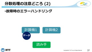 37Copyright©2017 NTT corp. All Rights Reserved.
•故障時のエラーハンドリング
分散処理の注意どころ (2)
計算機1 計算機2
データ
読み手
 