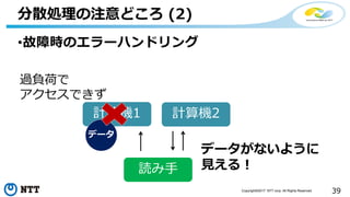 39Copyright©2017 NTT corp. All Rights Reserved.
•故障時のエラーハンドリング
分散処理の注意どころ (2)
計算機1 計算機2
データ
読み手
過負荷で
アクセスできず
データがないように
見える！
 