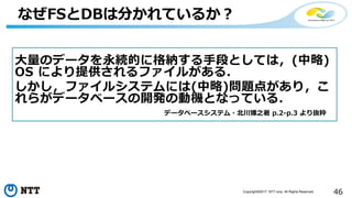 46Copyright©2017 NTT corp. All Rights Reserved.
なぜFSとDBは分かれているか？
大量のデータを永続的に格納する手段としては，(中略)
OS により提供されるファイルがある．
しかし，ファイルシステムには(中略)問題点があり，こ
れらがデータベースの開発の動機となっている．
データベースシステム・北川博之著 p.2-p.3 より抜粋
 