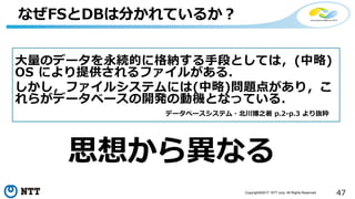47Copyright©2017 NTT corp. All Rights Reserved.
なぜFSとDBは分かれているか？
大量のデータを永続的に格納する手段としては，(中略)
OS により提供されるファイルがある．
しかし，ファイルシステムには(中略)問題点があり，こ
れらがデータベースの開発の動機となっている．
データベースシステム・北川博之著 p.2-p.3 より抜粋
思想から異なる
 