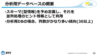 68Copyright©2017 NTT corp. All Rights Reserved.
•スキーマ(型情報)を予め定義し、それを
並列処理のヒント情報として利用
•分析用DBの場合、列数がかなり多い傾向(30以上)
分析用データベースの概要
 