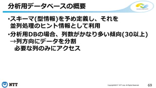 69Copyright©2017 NTT corp. All Rights Reserved.
•スキーマ(型情報)を予め定義し、それを
並列処理のヒント情報として利用
•分析用DBの場合、列数がかなり多い傾向(30以上)
→列方向にデータを分割
必要な列のみにアクセス
分析用データベースの概要
 